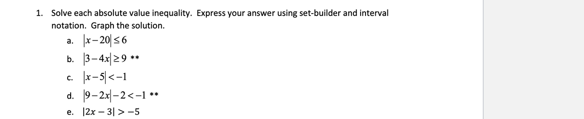 1. Solve each absolute value inequality. Express your answer using set-builder and interval
notation. Graph the solution.
a. x-20 ≤6
b.
C.
3-4x ≥9 **
|x-5| <-1
9-2x-2<-1 **
d.
e. |2x - 3|> −5