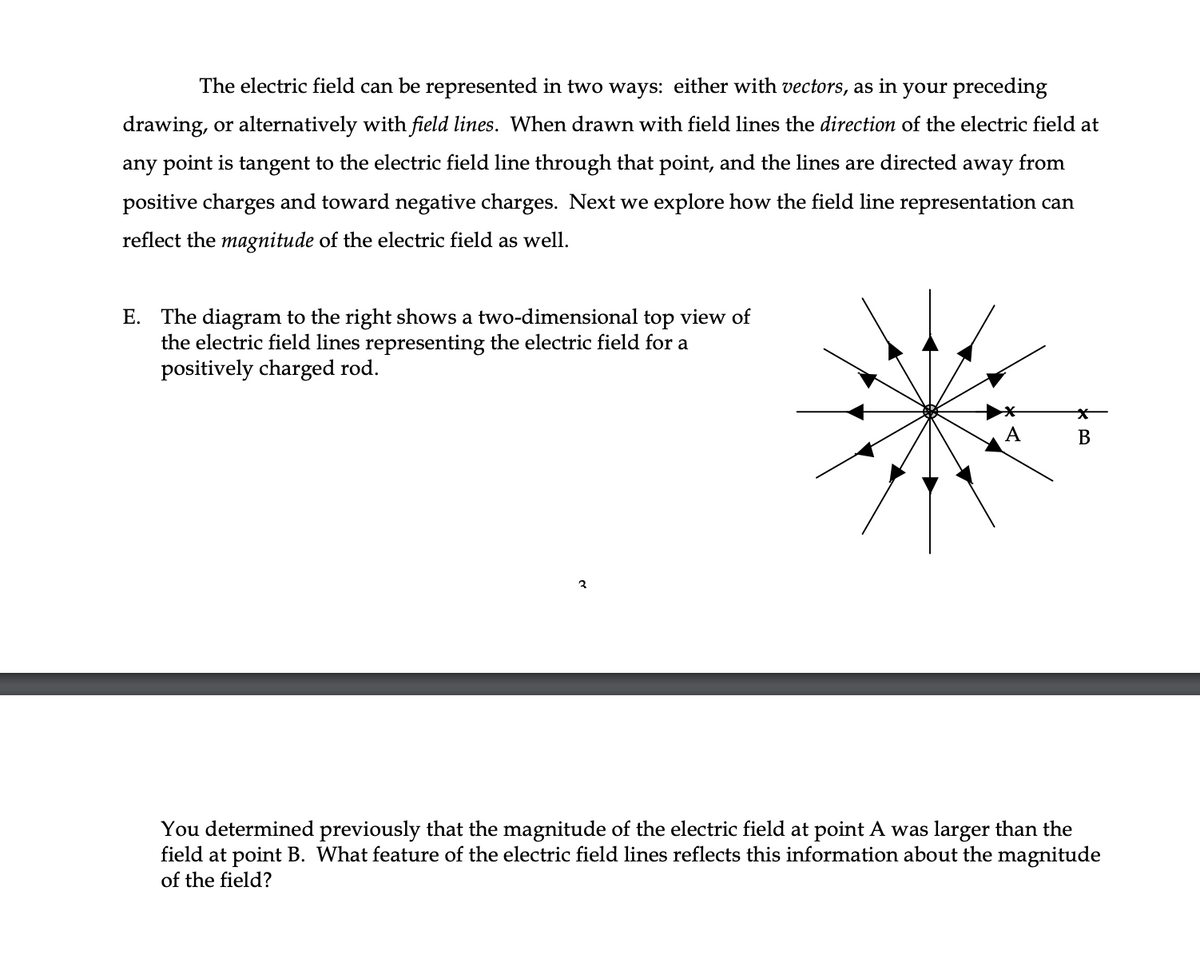 The electric field can be represented in two ways: either with vectors, as in your preceding
drawing, or alternatively with field lines. When drawn with field lines the direction of the electric field at
any point is tangent to the electric field line through that point, and the lines are directed away from
positive charges and toward negative charges. Next we explore how the field line representation can
reflect the magnitude of the electric field as well.
E. The diagram to the right shows a two-dimensional top view of
the electric field lines representing the electric field for a
posit
arged rod.
A
3
You determined previously that the magnitude of the electric field at point A was larger than the
field at point B. What feature of the electric field lines reflects this information about the magnitude
of the field?
