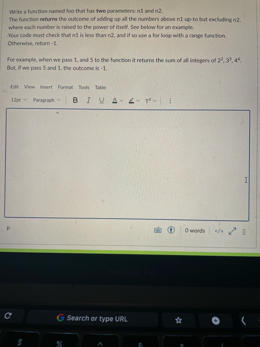 Write a function named foo that has two parameters: n1 and n2.
The function returns the outcome of adding up all the numbers above n1 up-to but excluding n2,
where each number is raised to the power of itself. See below for an example.
Your code must check that n1 is less than n2, and if so use a for loop with a range function.
Otherwise, return -1.
For example, when we pass 1, and 5 to the function it returns the sum of all integers of 22, 33, 44.
But, if we pass 5 and 1, the outcome is -1.
Edit View Insert Format Tools Table
12pt v
Paragraph v
BIU A
O words
</> /
Search or type URL
+
...
