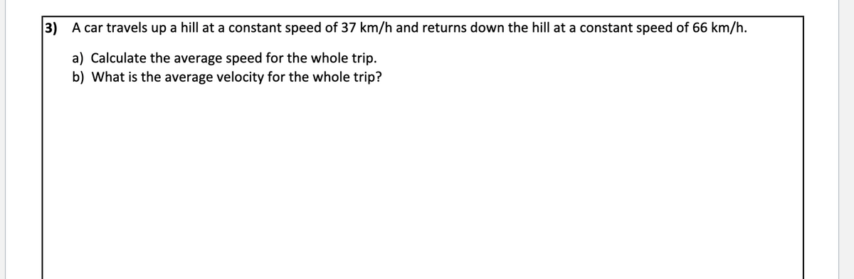 3) A car travels up a hill at a constant speed of 37 km/h and returns down the hill at a constant speed of 66 km/h.
a) Calculate the average speed for the whole trip.
b) What is the average velocity for the whole trip?
