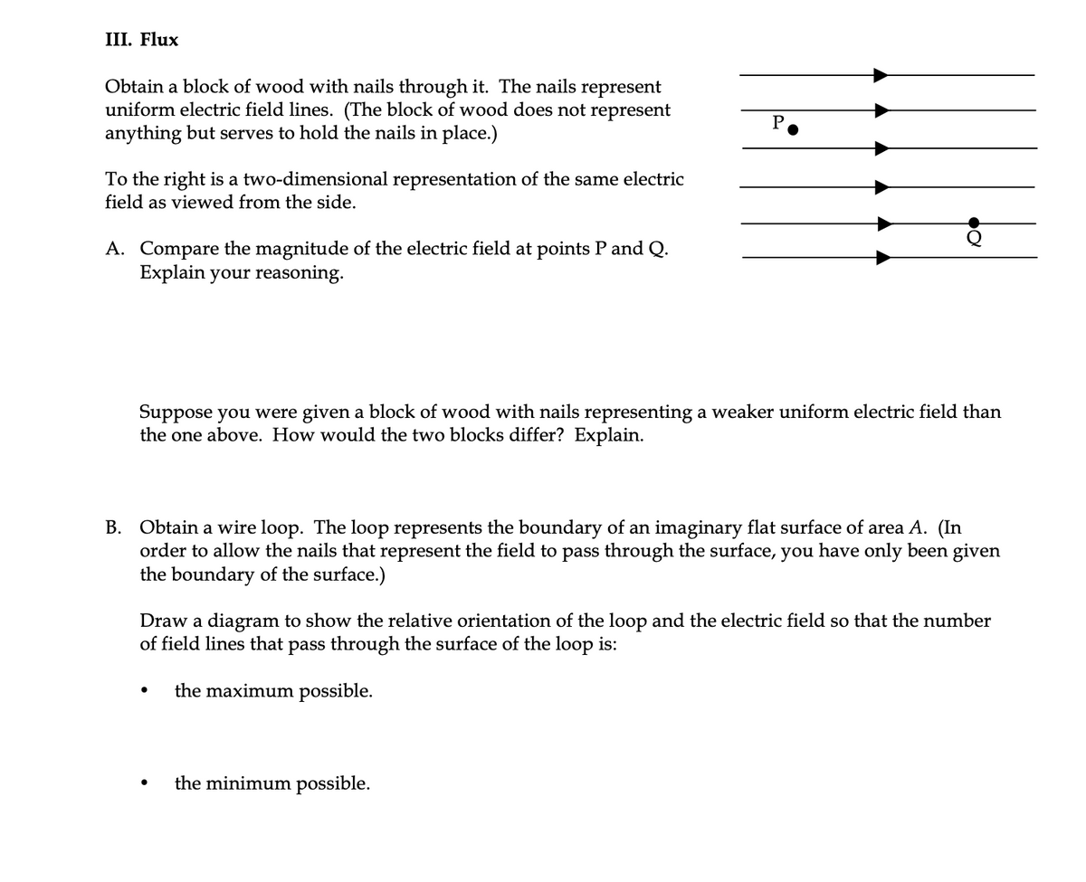 III. Flux
Obtain a block of wood with nails through it. The nails represent
uniform electric field lines. (The block of wood does not represent
anything but serves to hold the nails in place.)
P.
To the right is a two-dimensional representation of the same electric
field as viewed from the side.
A. Compare the magnitude of the electric field at points P and Q.
Explain your reasoning.
Suppose you were given a block of wood with nails representing a weaker uniform electric field than
the one above. How would the two blocks differ? Explain.
B. Obtain a wire loop. The loop represents the boundary of an imaginary flat surface of area A. (In
order to allow the nails that represent the field to pass through the surface, you have only been given
the boundary of the surface.)
Draw a diagram to show the relative orientation of the loop and the electric field so that the number
of field lines that pass through the surface of the loop is:
the maximum possible.
the minimum possible.
