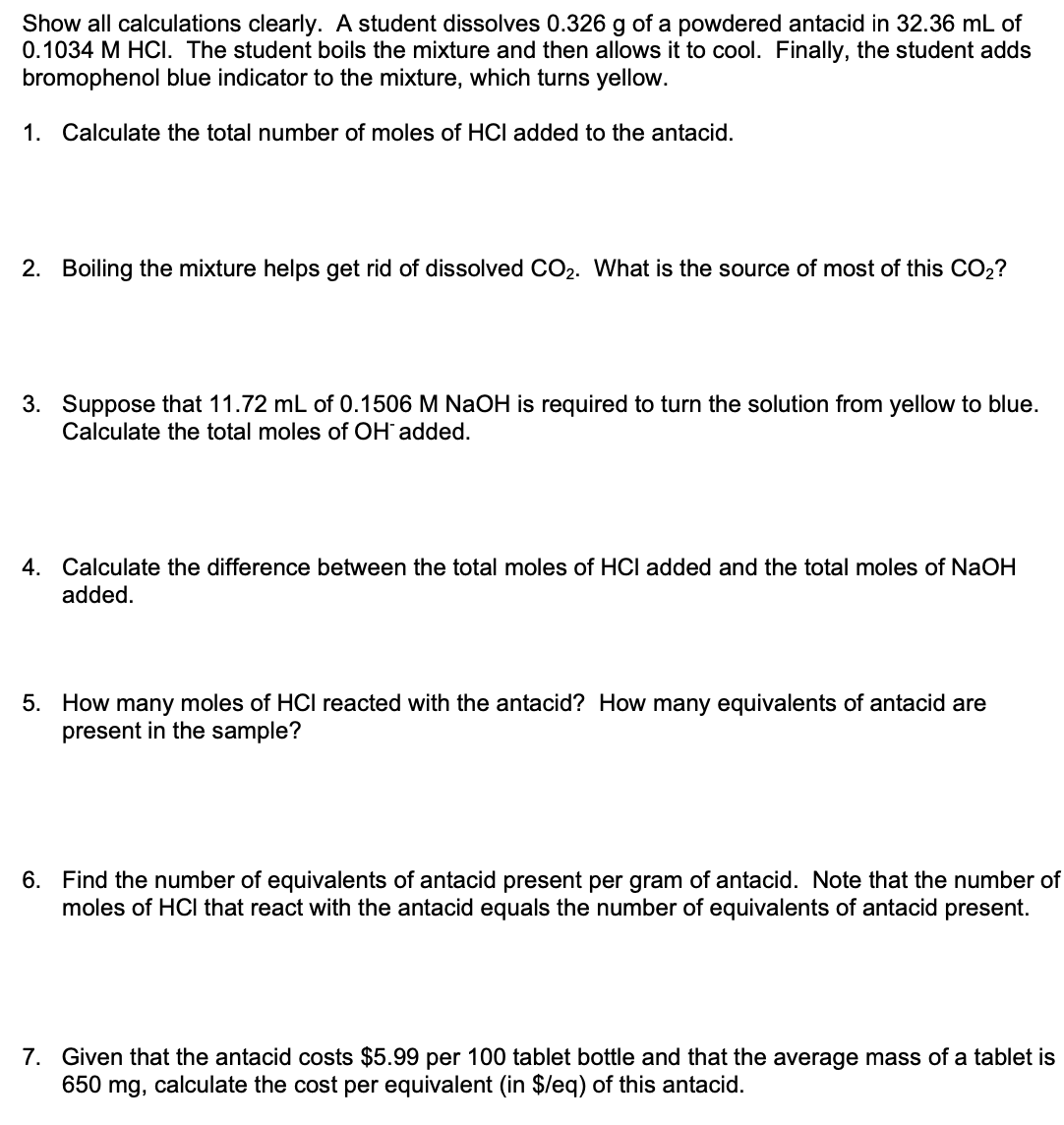 Show all calculations clearly. A student dissolves 0.326 g of a powdered antacid in 32.36 mL of
0.1034 M HCI. The student boils the mixture and then allows it to cool. Finally, the student adds
bromophenol blue indicator to the mixture, which turns yellow.
1. Calculate the total number of moles of HCI added to the antacid.
2. Boiling the mixture helps get rid of dissolved CO2. What is the source of most of this CO2?
3. Suppose that 11.72 mL of 0.1506 M NaOH is required to turn the solution from yellow to blue.
Calculate the total moles of OH added.
4. Calculate the difference between the total moles of HCI added and the total moles of NaOH
added.
5. How many moles of HCI reacted with the antacid? How many equivalents of antacid are
present in the sample?
6. Find the number of equivalents of antacid present per gram of antacid. Note that the number of
moles of HCl that react with the antacid equals the number of equivalents of antacid present.
7. Given that the antacid costs $5.99 per 100 tablet bottle and that the average mass of a tablet is
650 mg, calculate the cost per equivalent (in $leq) of this antacid.
