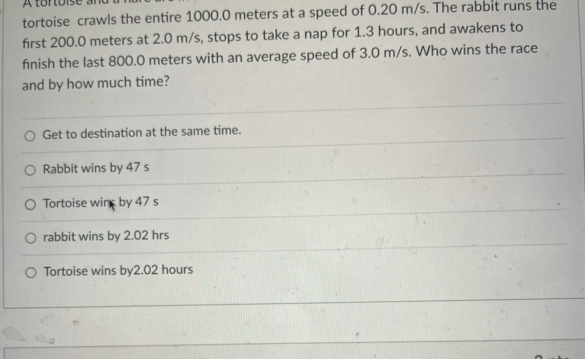 tortoise crawls the entire 1000.0 meters at a speed of 0.20 m/s. The rabbit runs the
first 200.0 meters at 2.0 m/s, stops to take a nap for 1.3 hours, and awakens to
finish the last 800.0 meters with an average speed of 3.0 m/s. Who wins the race
and by how much time?
Get to destination at the same time.
Rabbit wins by 47 s
Tortoise wing by 47 s
O rabbit wins by 2.02 hrs
Tortoise wins by2.02 hours
