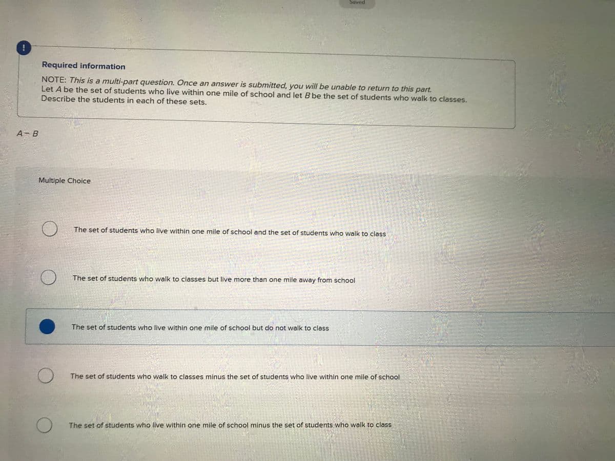A - B
Required information
NOTE: This is a multi-part question. Once an answer is submitted, you will be unable to return to this part.
Let A be the set of students who live within one mile of school and let B be the set of students who walk to classes.
Describe the students in each of these sets.
Multiple Choice
O
O
O
Saved
The set of students who live within one mile of school and the set of students who walk to class
The set of students who walk to classes but live more than one mile away from school
The set of students who live within one mile of school but do not walk to class
The set of students who walk to classes minus the set of students who live within one mile of school
The set of students who live within one mile of school minus the set of students who walk to class