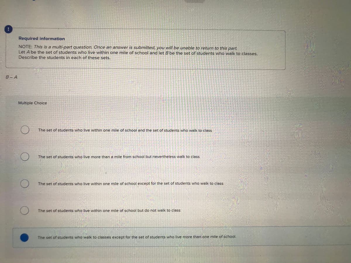 !
B-A
Required information
NOTE: This is a multi-part question. Once an answer is submitted, you will be unable to return to this part.
Let A be the set of students who live within one mile of school and let B be the set of students who walk to classes.
Describe the students in each of these sets.
Multiple Choice
O
O
O
1 162 1305
82200
The set of students who live within one mile of school and the set of students who walk to class
The set of students who live more than a mile from school but nevertheless walk to class
The set of students who live within one mile of school except for the set of students who walk to class
The set of students who live within one mile of school but do not walk to class
The set of students who walk to classes except for the set of students who live more than one mile of school.