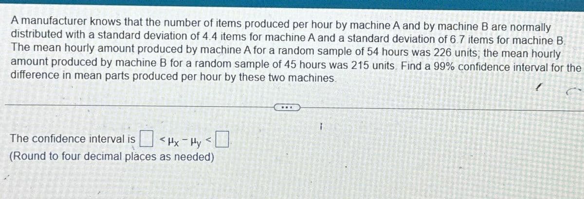 A manufacturer knows that the number of items produced per hour by machine A and by machine B are normally
distributed with a standard deviation of 4.4 items for machine A and a standard deviation of 6.7 items for machine B.
The mean hourly amount produced by machine A for a random sample of 54 hours was 226 units; the mean hourly
amount produced by machine B for a random sample of 45 hours was 215 units. Find a 99% confidence interval for the
difference in mean parts produced per hour by these two machines.
(
The confidence interval is
<Hx-Hy
1
(Round to four decimal places as needed)
1