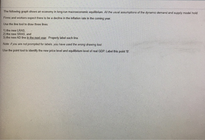 The following graph shows an economy in long-run macroeconomic equilibrium. All the usual assumptions of the dynamic demand and supply model hold.
Firms and workers expect there to be a decline in the inflation rate in the coming year.
Use the line tool to draw three lines:
1) the new LRAS,
2) the new SRAS, and
3) the new AD line in the next year. Properly label each line.
Note: if you are not prompted for labels, you have used the wrong drawing tool
Use the point tool to identify the new price level and equilibrium level of real GDP. Label this point 'B'.