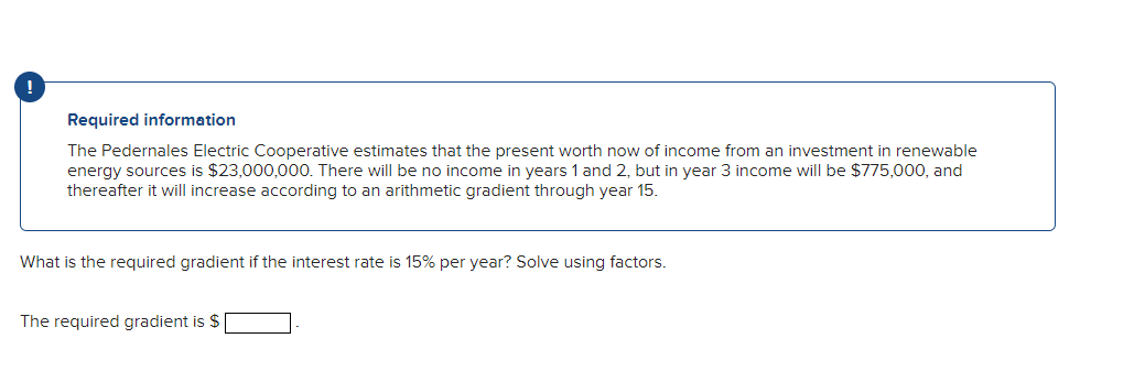 !
Required information
The Pedernales Electric Cooperative estimates that the present worth now of income from an investment in renewable
energy sources is $23,000,000. There will be no income in years 1 and 2, but in year 3 income will be $775,000, and
thereafter it will increase according to an arithmetic gradient through year 15.
What is the required gradient if the interest rate is 15% per year? Solve using factors.
The required gradient is $