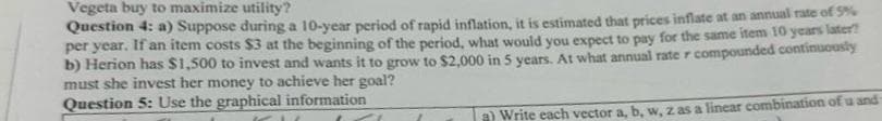 Vegeta buy to maximize utility?
Question 4: a) Suppose during a 10-year period of rapid inflation, it is estimated that prices inflate at an annual rate of 5%
per year. If an item costs $3 at the beginning of the period, what would you expect to pay for the same item 10 years later?
b) Herion has $1,500 to invest and wants it to grow to $2,000 in 5 years. At what annual rate r compounded continuously
must she invest her money to achieve her goal?
Question 5: Use the graphical information
a) Write each vector a, b, w, z as a linear combination of u and