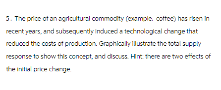 5. The price of an agricultural commodity (example, coffee) has risen in
recent years, and subsequently induced a technological change that
reduced the costs of production. Graphically illustrate the total supply
response to show this concept, and discuss. Hint: there are two effects of
the initial price change.