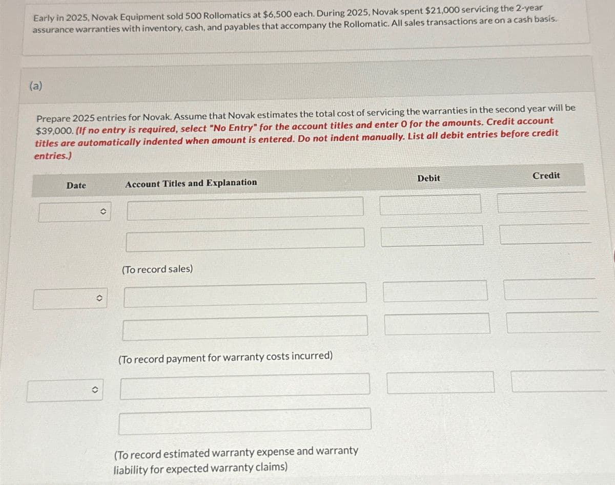 Early in 2025, Novak Equipment sold 500 Rollomatics at $6,500 each. During 2025, Novak spent $21,000 servicing the 2-year
assurance warranties with inventory, cash, and payables that accompany the Rollomatic. All sales transactions are on a cash basis.
(a)
Prepare 2025 entries for Novak. Assume that Novak estimates the total cost of servicing the warranties in the second year will be
$39,000. (If no entry is required, select "No Entry" for the account titles and enter O for the amounts. Credit account
titles are automatically indented when amount is entered. Do not indent manually. List all debit entries before credit
entries.)
Date
()
✪
Account Titles and Explanation
(To record sales)
(To record payment for warranty costs incurred)
(To record estimated warranty expense and warranty
liability for expected warranty claims)
Debit
Credit