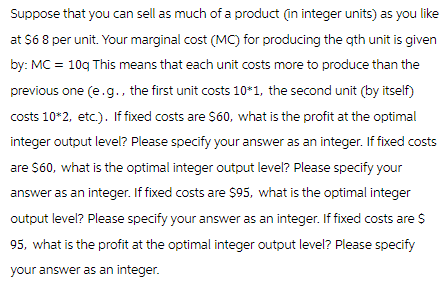 Suppose that you can sell as much of a product (in integer units) as you like
at $6 8 per unit. Your marginal cost (MC) for producing the qth unit is given
by: MC = 10g This means that each unit costs more to produce than the
previous one (e.g., the first unit costs 10*1, the second unit (by itself)
costs 10*2, etc.). If fixed costs are $60, what is the profit at the optimal
integer output level? Please specify your answer as an integer. If fixed costs
are $60, what is the optimal integer output level? Please specify your
answer as an integer. If fixed costs are $95, what is the optimal integer
output level? Please specify your answer as an integer. If fixed costs are $
95, what is the profit at the optimal integer output level? Please specify
your answer as an integer.