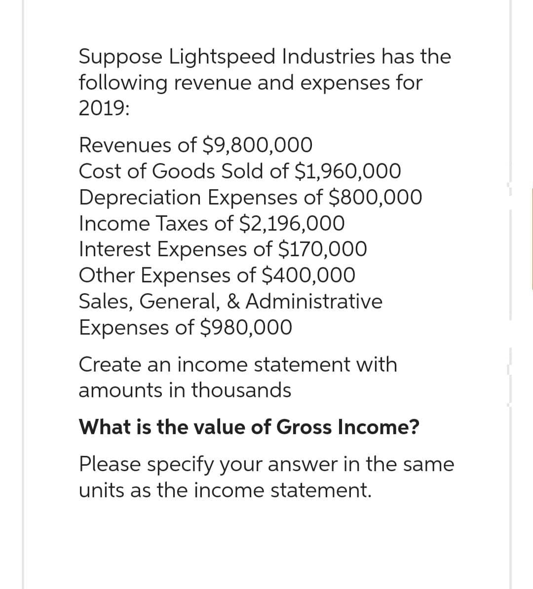 Suppose Lightspeed Industries has the
following revenue and expenses for
2019:
Revenues of $9,800,000
Cost of Goods Sold of $1,960,000
Depreciation Expenses of $800,000
Income Taxes of $2,196,000
Interest Expenses of $170,000
Other Expenses of $400,000
Sales, General, & Administrative
Expenses of $980,000
Create an income statement with
amounts in thousands
What is the value of Gross Income?
Please specify your answer in the same
units as the income statement.