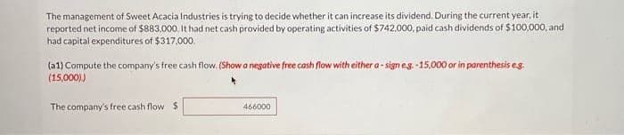 The management of Sweet Acacia Industries is trying to decide whether it can increase its dividend. During the current year, it
reported net income of $883,000. It had net cash provided by operating activities of $742,000, paid cash dividends of $100,000, and
had capital expenditures of $317,000.
(a1) Compute the company's free cash flow. (Show a negative free cash flow with either a-sign e.g.-15,000 or in parenthesis e.g.
(15,000))
The company's free cash flow S
466000