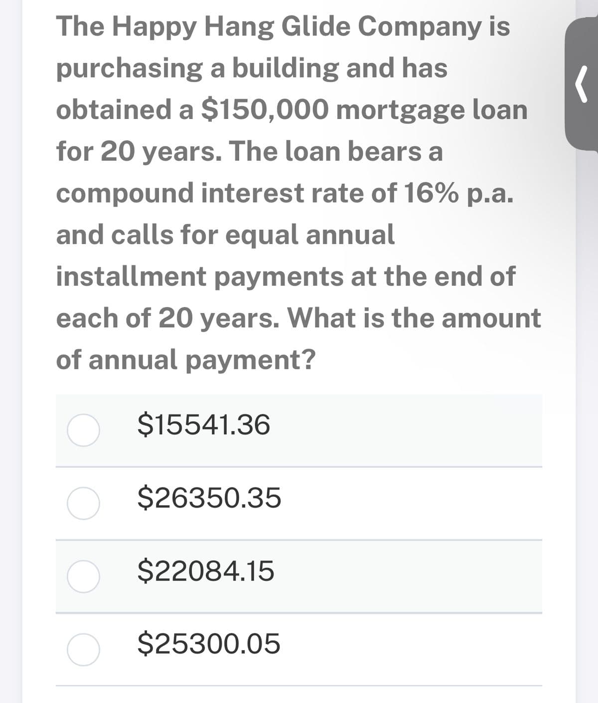 The Happy Hang Glide Company is
purchasing a building and has
obtained a $150,000 mortgage loan
for 20 years. The loan bears a
compound interest rate of 16% p.a.
and calls for equal annual
installment payments at the end of
each of 20 years. What is the amount
of annual payment?
$15541.36
$26350.35
$22084.15
$25300.05
(