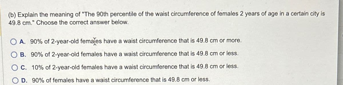 (b) Explain the meaning of "The 90th percentile of the waist circumference of females 2 years of age in a certain city is
49.8 cm." Choose the correct answer below.
OA. 90% of 2-year-old females have a waist circumference that is 49.8 cm or more.
OB. 90% of 2-year-old females have a waist circumference that is 49.8 cm or less.
OC. 10% of 2-year-old females have a waist circumference that is 49.8 cm or less.
D. 90% of females have a waist circumference that is 49.8 cm or less.