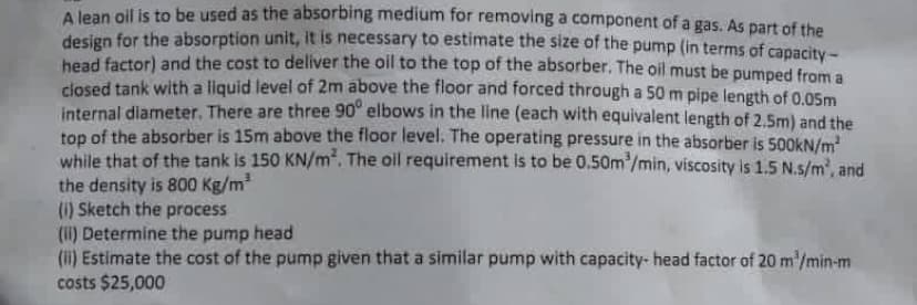 A lean oil is to be used as the absorbing medium for removing a component of a gas. As part of the
design for the absorption unit, it is necessary to estimate the size of the pump (in terms of capacity-
head factor) and the cost to deliver the oil to the top of the absorber. The oil must be pumped from a
closed tank with a liquid level of 2m above the floor and forced through a 50 m pipe length of 0,05m
internal diameter. There are three 90° elbows in the line (each with equivalent length of 2.5m) and the
top of the absorber is 15m above the floor level. The operating pressure in the absorber is 500KN/m
while that of the tank is 150 KN/m. The oil requirement is to be 0.50m/min, viscosity is 1.5 N.s/m', and
the density is 800 Kg/m
(1) Sketch the process
(II) Determine the pump head
(i) Estimate the cost of the pump given that a similar pump with capacity- head factor of 20 m'/min-m
costs $25,000
