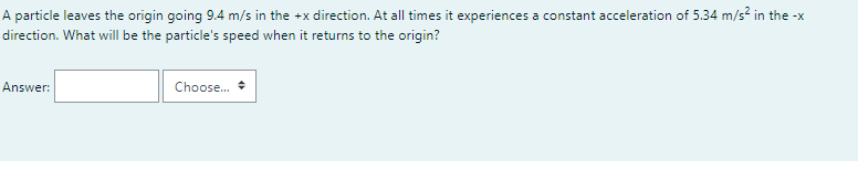 A particle leaves the origin going 9.4 m/s in the +x direction. At all times it experiences a constant acceleration of 5.34 m/s? in the -x
direction. What will be the particle's speed when it returns to the origin?
Answer:
Choose.
