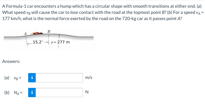 A Formula-1 car encounters a hump which has a circular shape with smooth transitions at either end. (a)
What speed vg will cause the car to lose contact with the road at the topmost point B? (b) For a speed vA =
177 km/h, what is the normal force exerted by the road on the 720-kg car as it passes point A?
B
15.2"
p= 277 m
Answers:
(a) VB =
m/s
(b) NA =
N
