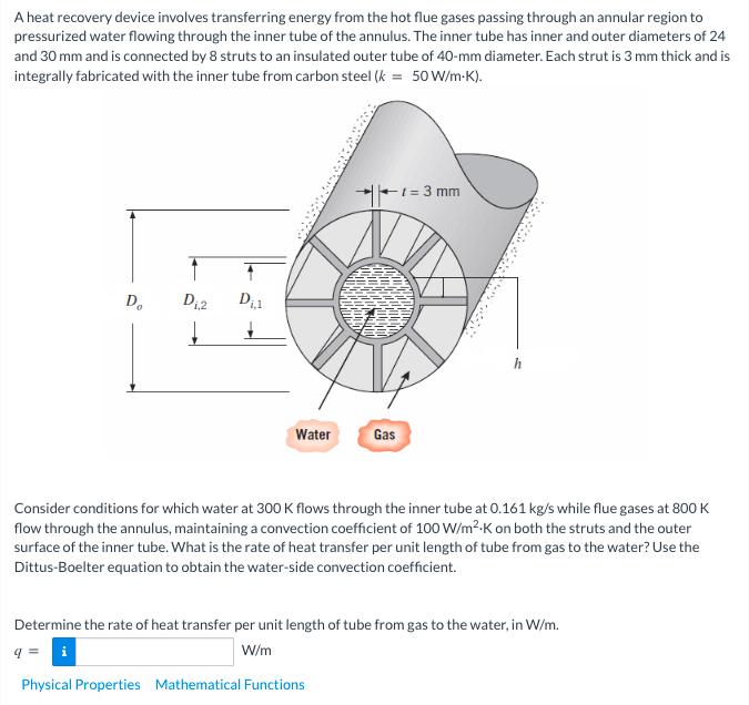 A heat recovery device involves transferring energy from the hot flue gases passing through an annular region to
pressurized water flowing through the inner tube of the annulus. The inner tube has inner and outer diameters of 24
and 30 mm and is connected by 8 struts to an insulated outer tube of 40-mm diameter. Each strut is 3 mm thick and is
integrally fabricated with the inner tube from carbon steel (k = 50W/m-K).
E1 = 3 mm
D.
Water
Gas
Consider conditions for which water at 300 K flows through the inner tube at 0.161 kg/s while flue gases at 800 K
flow through the annulus, maintaining a convection coefficient of 100 W/m2-K on both the struts and the outer
surface of the inner tube. What is the rate of heat transfer per unit length of tube from gas to the water? Use the
Dittus-Boelter equation to obtain the water-side convection coefficient.
Determine the rate of heat transfer per unit length of tube from gas to the water, in W/m.
i
W/m
Physical Properties Mathematical Functions
