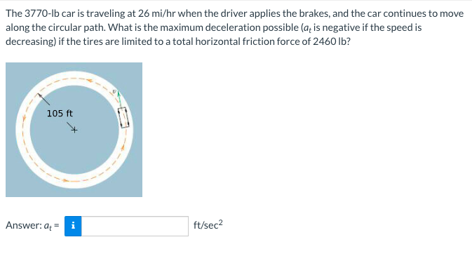 The 3770-lb car is traveling at 26 mi/hr when the driver applies the brakes, and the car continues to move
along the circular path. What is the maximum deceleration possible (a, is negative if the speed is
decreasing) if the tires are limited to a total horizontal friction force of 2460 Ib?
nove
105 ft
Answer: a =
ft/sec2
