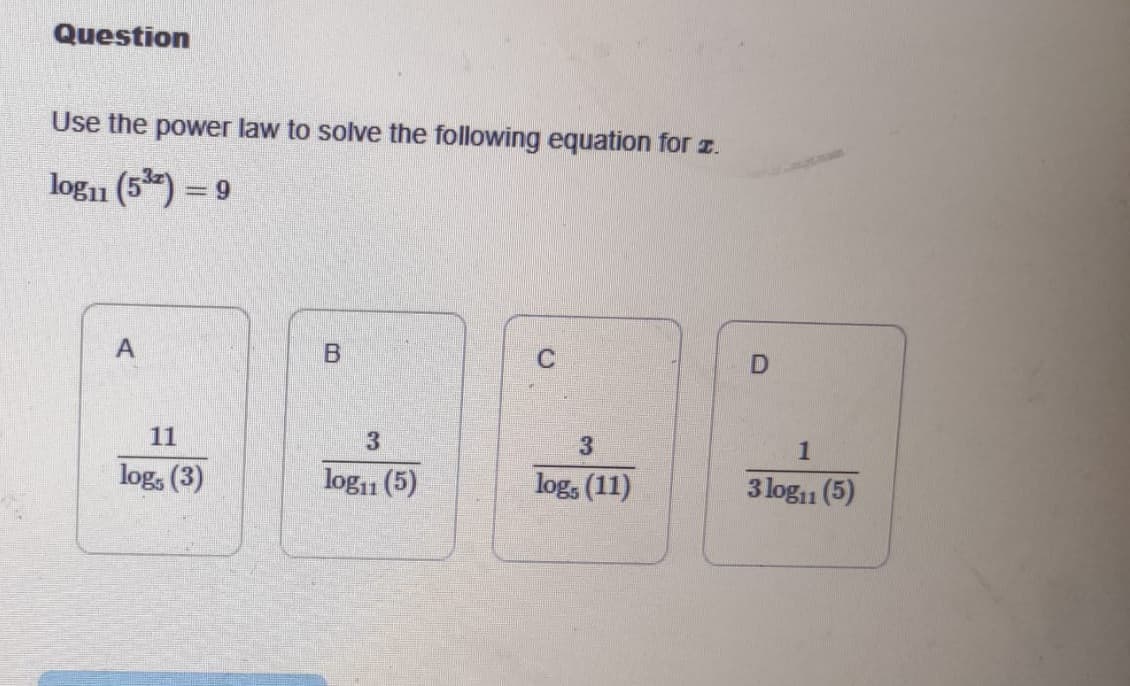 Question
Use the power law to solve the following equation for 2.
log₁1 (5³) = 9
A
11
log, (3)
B
3
log11 (5)
C
3
log, (11)
D
1
3 log₁1 (5)
11