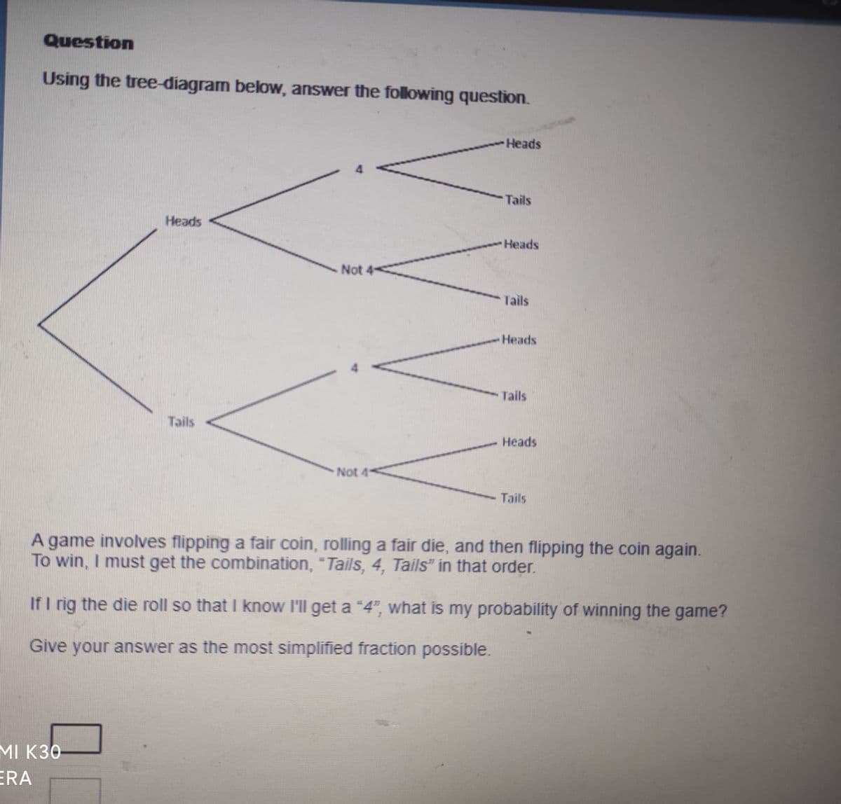 Question
Using the tree-diagram below, answer the following question.
Heads
MI K30
ERA
Tails
Not
Not 4
Heads
Tails
Heads
Tails
Heads
Tails
Heads
Tails
A game involves flipping a fair coin, rolling a fair die, and then flipping the coin again.
To win, I must get the combination, "Tails, 4, Tails" in that order.
If I rig the die roll so that I know I'll get a "4", what is my probability of winning the game?
Give your answer as the most simplified fraction possible.