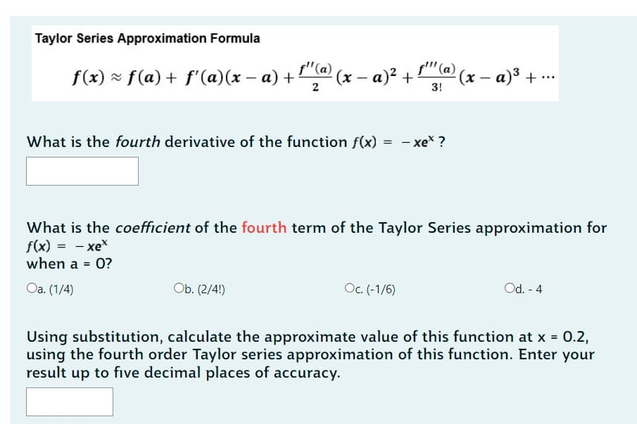 Taylor Series Approximation Formula
f(x) ≈ ƒ(a) + ƒ'(a)(x − a) + ¹¹(a) (x − a)² +
-
2
What is the fourth derivative of the function f(x) = -xe* ?
f'" (a)
3!
Ob. (2/4!)
What is the coefficient of the fourth term of the Taylor Series approximation for
f(x) = -xex
when a = 0?
Oa. (1/4)
Oc. (-1/6)
(x − a)³ + ...
Od. - 4
Using substitution, calculate the approximate value of this function at x = 0.2,
using the fourth order Taylor series approximation of this function. Enter your
result up to five decimal places of accuracy.