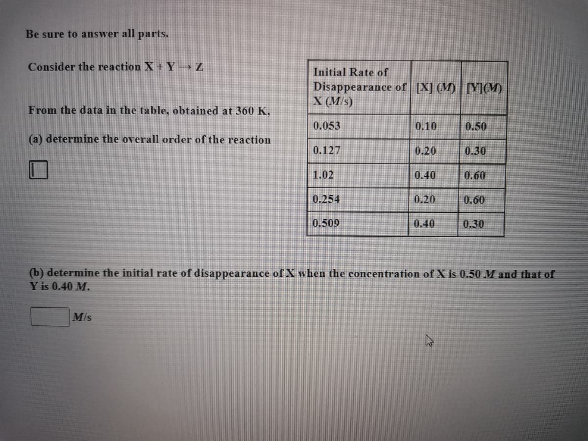 Be sure to answer all parts.
Consider the reaction X+ Y→ Z
Initial Rate of
Disappearance of [X] (M) [Y](M)
X (M/s)
From the data in the table, obtained at 360 K.
0.053
0.10
0.50
(a) determine the overall order of the reaction
0.127
0.20
0.30
1.02
0.40
0.60
0.254
0.20
0.60
0.509
0.40
0.30
(b) determine the initial rate of disappearance of X when the concentration of X is 0.50 M and that of
Y is 0.40 M.
M/s
