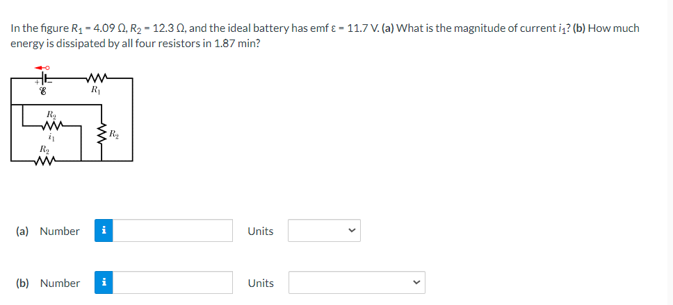 In the figure R1 = 4.09 Q, R2 = 12.3 Q, and the ideal battery has emf ɛ = 11.7 V. (a) What is the magnitude of current i? (b) How much
energy is dissipated by all four resistors in 1.87 min?
카
R
i
R2
ww
(a) Number
i
Units
(b) Number
i
Units
