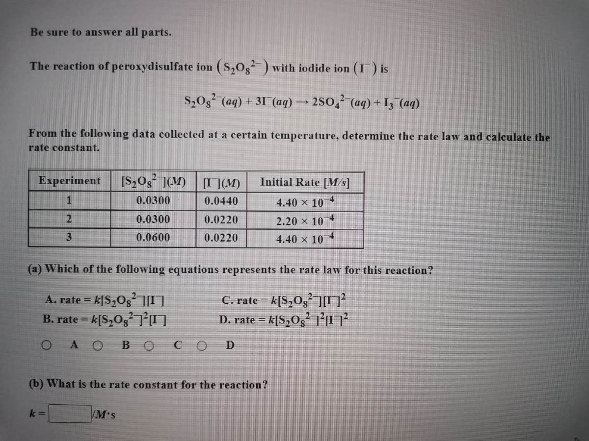 Be sure to answer all parts.
The reaction of peroxydisulfate ion (S,0g ) with iodide ion (I) is
S,0g (aq) + 31 (aq)
2s0, (aq) + Iz (aq)
From the following data collected at a certain temperature, determine the rate law and calculate the
rate constant.
Experiment
[S,Og ](M) [I ](M)
Initial Rate [M/s]
0.0300
0.0440
4.40 x 10 4
0.0300
0.0220
2.20 × 10
-4
3
0.0600
0.0220
4.40 x 10
-4
(a) Which of the following equations represents the rate law for this reaction?
A. rate = k[S,OgO
B. rate = k[S,Og O
C. rate = k[S,Og O
D. rate = k[S,Og 0²
AOBO CO D
(b) What is the rate constant for the reaction?
k =
WM's
