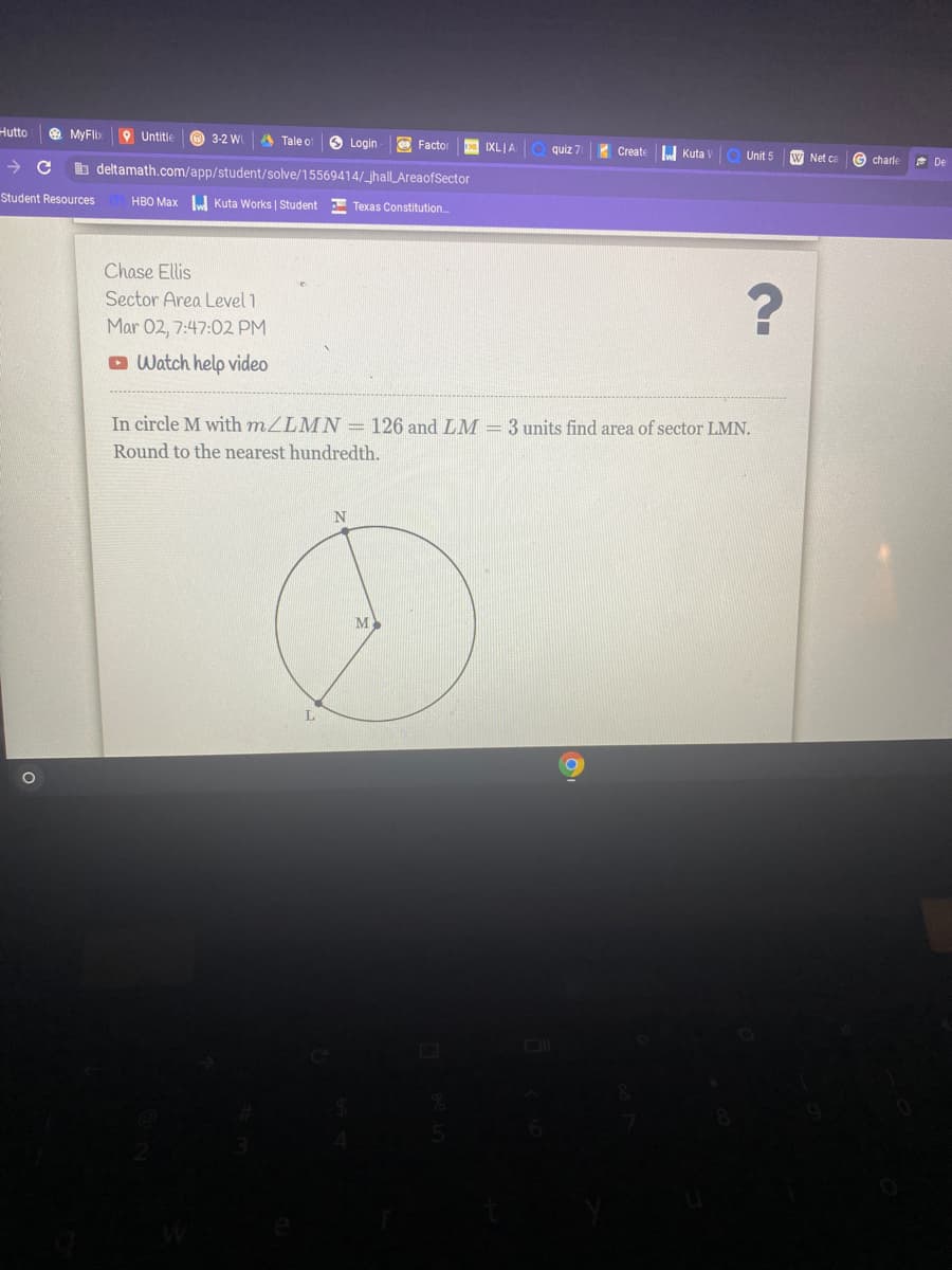 Hutto
O MyFlix
Untitle
3-2 WI
A Tale o
O Login
Factor
IXLJA
quiz 7
Create
Kuta
Unit 5
W Net ca
->
b deltamath.com/app/student/solve/15569414/_jhallLAreaofSector
charle
* De
Student Resources
HBO Max J Kuta Works I Student
E Texas Constitution.
Chase Ellis
Sector Area Level 1
Mar 02, 7:47:02 PM
O Watch help video
In circle M with mZLMN = 126 and LM = 3 units find area of sector LMN.
Round to the nearest hundredth.
N
