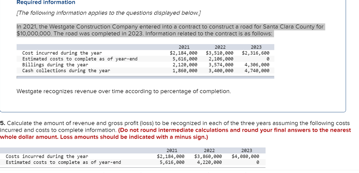 ### Required Information

[The following information applies to the questions displayed below.]

In 2021, the Westgate Construction Company entered into a contract to construct a road for Santa Clara County for $10,000,000. The road was completed in 2023. Information related to the contract is as follows:

|                                  | 2021        | 2022        | 2023        |
|----------------------------------|-------------|-------------|-------------|
| **Cost incurred during the year** | $2,184,000  | $3,510,000  | $2,316,600  |
| **Estimated costs to complete as of year-end** | $5,616,000  | $2,106,000  | $0          |
| **Billings during the year**     | $2,120,000  | $3,574,000  | $4,306,000  |
| **Cash collections during the year** | $1,860,000  | $3,400,000  | $4,740,000  |

Westgate recognizes revenue over time according to the percentage of completion.

### Problem Statement

Calculate the amount of revenue and gross profit (loss) to be recognized in each of the three years assuming the following costs incurred and costs to complete information. 

**Note: Do not round intermediate calculations and round your final answers to the nearest whole dollar amount. Loss amounts should be indicated with a minus sign.**

Here is the data that you will use for your calculations:

|                                  | 2021        | 2022        | 2023        |
|----------------------------------|-------------|-------------|-------------|
| **Costs incurred during the year** | $2,184,000  | $3,860,000  | $4,080,000  |
| **Estimated costs to complete as of year-end** | $5,616,000  | $4,220,000  | $0          |

This data will help you determine the percentage of completion for each year and consequently, the revenue and gross profit for the Westgate Construction Company over the span of the project. Please ensure accuracy in your calculations as this will be pivotal for effective financial reporting and project analysis.