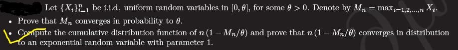 Let {X,}E, be i.i.d. uniform random variables in [0, 0), for some 0 > 0. Denote by Mn = max=1,2,..,n X4.
Prove that M, converges in probability to 0.
Compute the cumulative distribution function ofn (1– Mn/0) and prove that n (1 – Mn/0) converges in distribution
to an exponential random variable with parameter 1.
