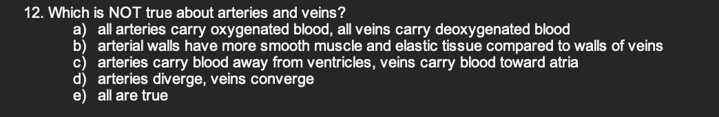 12. Which is NOT true about arteries and veins?
a) all arteries carry oxygenated blood, all veins carry deoxygenated blood
b) arterial walls have more smooth muscle and elastic tissue compared to walls of veins
c) arteries carry blood away from ventricles, veins carry blood toward atria
d) arteries diverge, veins converge
e) all are true
