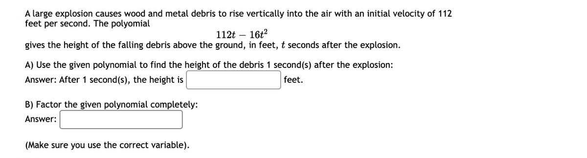 A large explosion causes wood and metal debris to rise vertically into the air with an initial velocity of 112
feet per second. The polyomial
16t2
112t
gives the height of the falling debris above the ground, in feet, t seconds after the explosion.
A) Use the given polynomial to find the height of the debris 1 second(s) after the explosion:
Answer: After 1 second(s), the height is
feet.
B) Factor the given polynomial completely:
Answer:
(Make sure you use the correct variable).
