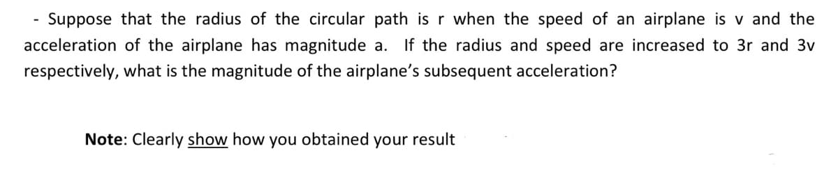 Suppose that the radius of the circular path is r when the speed of an airplane is v and the
acceleration of the airplane has magnitude a. If the radius and speed are increased to 3r and 3v
respectively, what is the magnitude of the airplane's subsequent acceleration?
Note: Clearly show how you obtained
your result