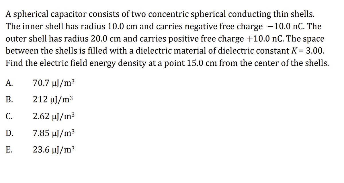 A spherical capacitor consists of two concentric spherical conducting thin shells.
The inner shell has radius 10.0 cm and carries negative free charge −10.0 nC. The
outer shell has radius 20.0 cm and carries positive free charge +10.0 nC. The space
between the shells is filled with a dielectric material of dielectric constant K = 3.00.
Find the electric field energy density at a point 15.0 cm from the center of the shells.
A.
B.
C.
D.
E.
70.7 µJ/m³
212 µJ/m³
2.62 µJ/m³
7.85 µJ/m³
23.6 µJ/m³
3