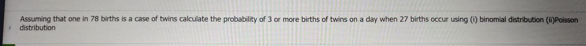 Assuming that one in 78 births is a case of twins calculate the probability of 3 or more births of twins on a day when 27 births occur using (i) binomial distribution (ii)Poisson
distribution
