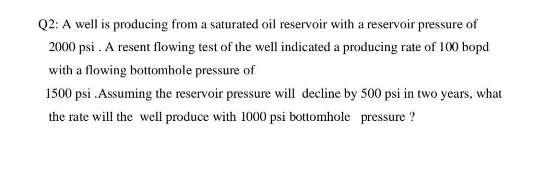 Q2: A well is producing from a saturated oil reservoir with a reservoir pressure of
2000 psi. A resent flowing test of the well indicated a producing rate of 100 bopd
with a flowing bottomhole pressure of
1500 psi. Assuming the reservoir pressure will decline by 500 psi in two years, what
the rate will the well produce with 1000 psi bottomhole pressure?