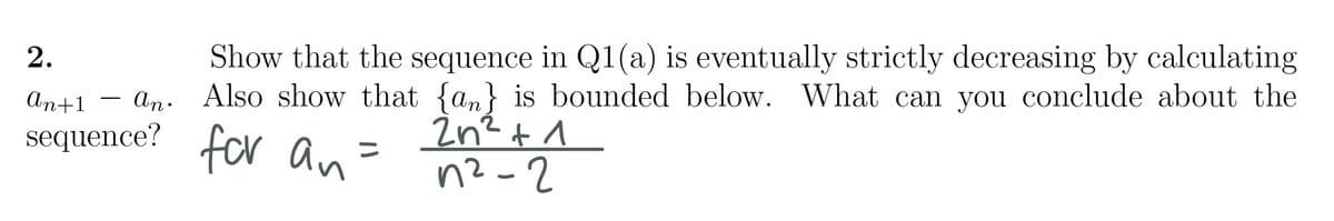 2.
Show that the sequence in Q1(a) is eventually strictly decreasing by calculating
an+1 - an. Also show that {an} is bounded below. What can you conclude about the
2n² + 1
sequence?
for an
n²-2
=