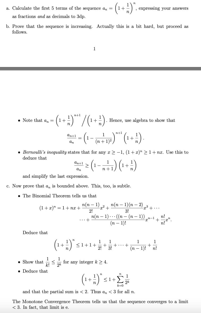 a. Calculate the first 5 terms of the sequence an
as fractions and as decimals to 3dp.
b. Prove that the sequence is increasing. Actually this is a bit hard, but proceed as
follows.
Note that an =
Deduce that
n+1
= (₁ + ² ) *** / (₁+²). . Hence, use algebra to show that
an+1
an
• Deduce that
Bernoulli's inequality states that for any x ≥-1, (1+x)" ≥ 1+nx. Use this to
deduce that
(1+x)"=1+n+
1
Show that <
k!
and simplify the last expression.
c. Now prove that an is bounded above. This, too, is subtle.
The Binomial Theorem tells us that
n(n-1)
2!
1
(₁+²)"
1+
1
2k
n
- (₁ + ²) "₁
n+1
1
=
- (1 - (n +² 1²) "* ¹ (1+²)
an+1
1
dan 1 ≥ (1 - 2 + ₁) (₁ + ² )
>
n+1
+...
, expressing your answers
+
n(n-1)(n-2)
3!
-23
n(n − 1) ... ((n − (n − 1))n-
(n − 1)!
1 1
< 1+1+ + + +
2! 3!
for any integer k ≥ 4.
(₁+1) "<
+ £ 12/10
2k
k=0
and that the partial sum is <2. Thus an < 3 for all n.
+...
+
1
1
+
(n 1)! n!
n!
21 22
The Monotone Convergence Theorem tells us that the sequence converges to a limit
<3. In fact, that limit is e.