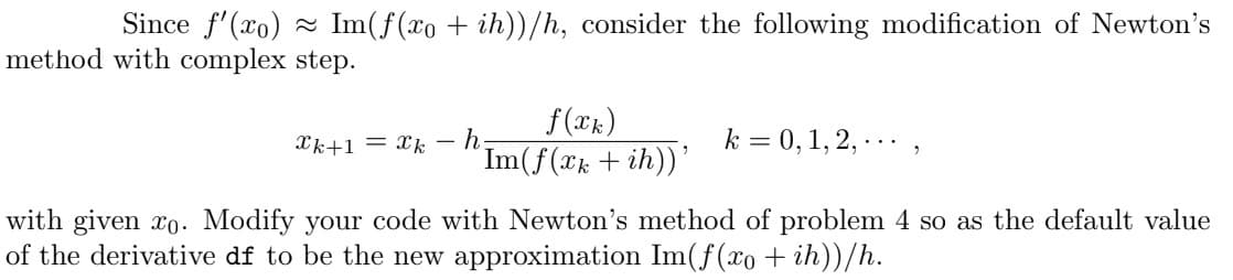 Since f'(xo) Im(f(xo + ih))/h, consider the following modification of Newton's
method with complex step.
Ck+1= k
f(xk)
'Im(f(xk+ih))'
h
k = 0, 1, 2, ...
with given xo. Modify your code with Newton's method of problem 4 so as the default value
of the derivative df to be the new approximation Im(f(xo + ih))/h.