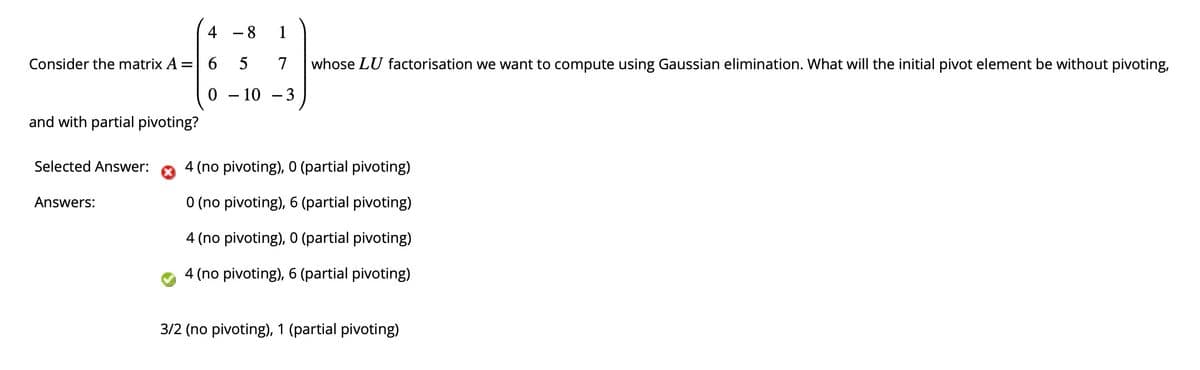 Consider the matrix A =
and with partial pivoting?
Selected Answer:
Answers:
8
6 5
7
0 - 10 -3
whose LU factorisation we want to compute using Gaussian elimination. What will the initial pivot element be without pivoting,
4 (no pivoting), 0 (partial pivoting)
0 (no pivoting), 6 (partial pivoting)
4 (no pivoting), 0 (partial pivoting)
4 (no pivoting), 6 (partial pivoting)
3/2 (no pivoting), 1 (partial pivoting)