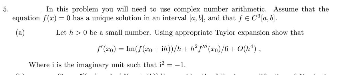 5.
In this problem you will need to use complex number arithmetic. Assume that the
equation f(x) = 0 has a unique solution in an interval [a, b], and that ƒ € C³ [a, b].
(a)
Let h> 0 be a small number. Using appropriate Taylor expansion show that
f'(xo) = Im(f(xo +ih))/h + h²f"" (xo)/6 +0(hª),
Where i is the imaginary unit such that i² = −1.