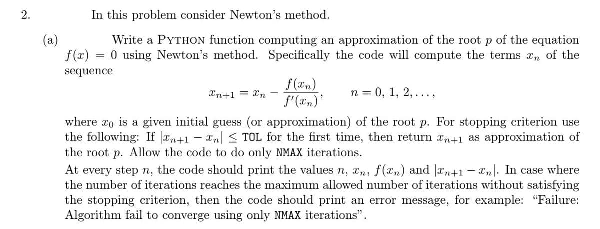 2.
(a)
In this problem consider Newton's method.
Write a PYTHON function computing an approximation of the root p of the equation
0 using Newton's method. Specifically the code will compute the terms xn of the
=
f(x)
sequence
f(xn)
f'(xn)'
Xn+1 = Xn
n = 0, 1, 2, ...,
where xo is a given initial guess (or approximation) of the root p. For stopping criterion use
the following: If |xn+1 − xn| ≤ TOL for the first time, then return xn+1 as approximation of
the root p. Allow the code to do only NMAX iterations.
At every step n, the code should print the values n, xn, f(xn) and n+1- xn. In case where
the number of iterations reaches the maximum allowed number of iterations without satisfying
the stopping criterion, then the code should print an error message, for example: "Failure:
Algorithm fail to converge using only NMAX iterations".