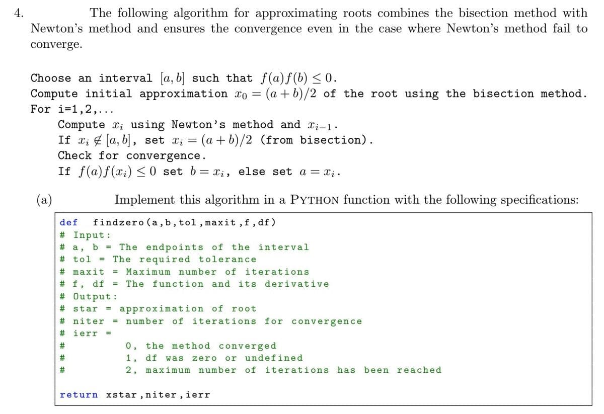 4.
The following algorithm for approximating roots combines the bisection method with
Newton's method and ensures the convergence even in the case where Newton's method fail to
converge.
Choose an interval [a, b] such that f(a)f(b) ≤ 0.
Compute initial approximation xo = (a+b)/2 of the root using the bisection method.
For i=1,2,...
Compute x₁ using Newton's method and X₁-1.
If x₁ [a, b], set x₁ = (a + b)/2 (from bisection).
Check for convergence.
If f(a) f(xi) ≤0 set b = xi, else set a = xį.
(a)
Implement this algorithm in a PYTHON function with the following specifications:
def findzero (a, b, tol, maxit, f, df)
# Input:
# a, b = The endpoints of the interval
# tol = The required tolerance
# maxit = Maximum number of iterations
# f, df = The function and its derivative
# Output:
# star
#niter
# ierr
#
#
#
approximation of root
= number of iterations for convergence
0, the method converged
1, df was zero or undefined
2, maximum number of iterations has been reached
return xstar, niter, ierr