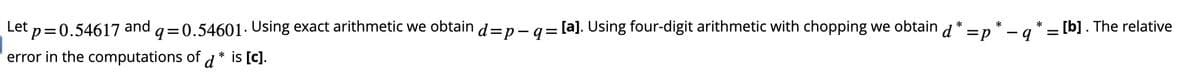 *
Let p=0.54617 and
q=0.54601. Using exact arithmetic we obtain d=p− q = [a]. Using four-digit arithmetic with chopping we obtain d* =p* – q'
error in the computations of d * is [c].
[b]. The relative