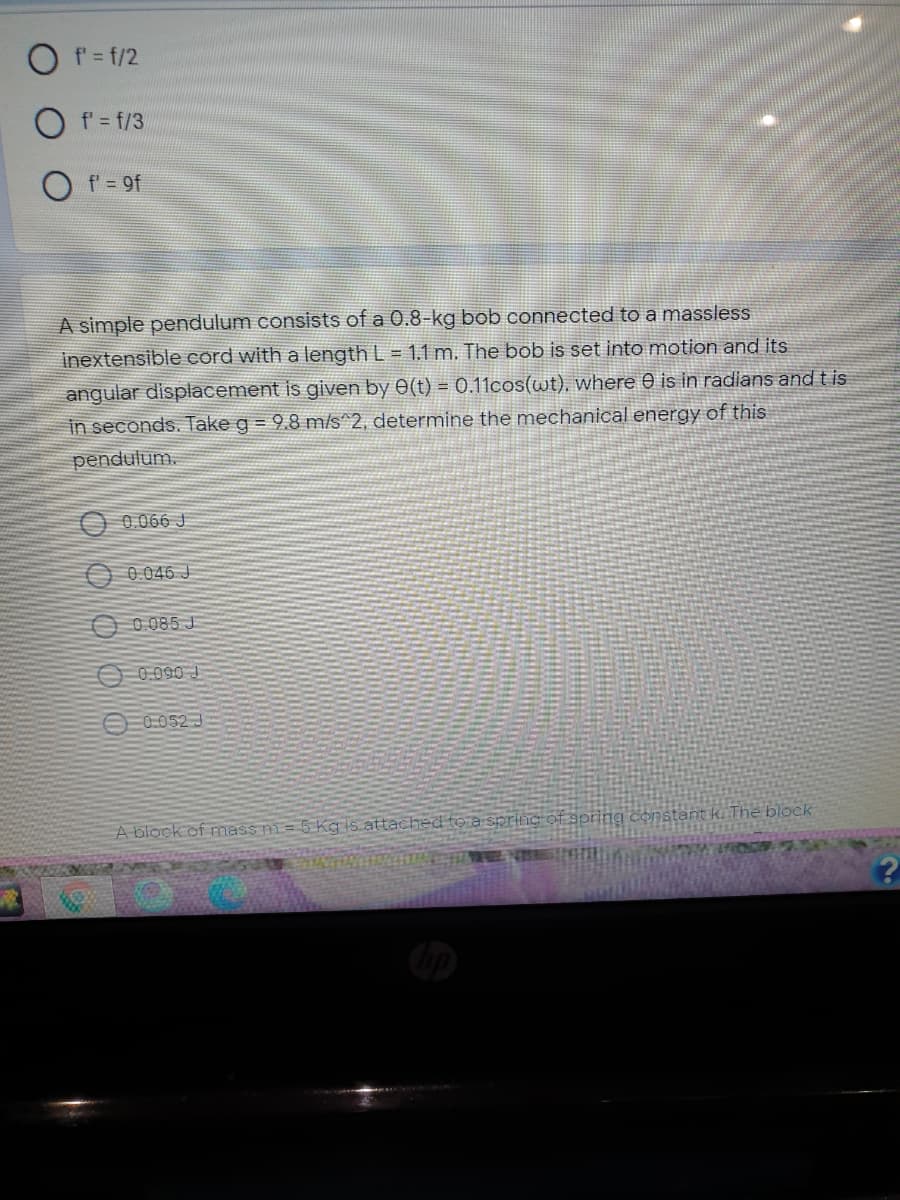 O f= f/2
f' = f/3
f= 9f
A simple pendulum consists of a 0.8-kg bob connected to a massless
inextensible cord with a length L = 1.1 m. The bob is set into motion and its
angular displacement is given by 0(t) = 0.11cos(wt), where 0 is in radians and t is
in seconds. Take g = 9.8 m/s^2, determine the mechanical energy of this
pendulum.
0.066 J
O 0.046 J
O 0 085 J
O 0.090 J
O0.052 J
A block of mass m= 5 Kg is attached to a spring Of spring constant k. The block
