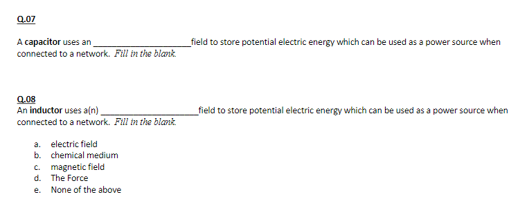 Q.07
A capacitor uses an
connected to a network. Fill in the blank.
Q.08
An inductor uses a(n)_
connected to a network. Fill in the blank.
a. electric field
b. chemical medium
c. magnetic field
d.
e.
The Force
None of the above
_field to store potential electric energy which can be used as a power source when
_field to store potential electric energy which can be used as a power source when